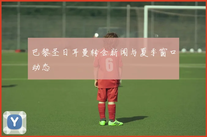 巴黎圣日耳曼转会新闻与夏季窗口动态