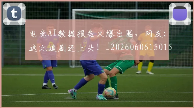 电竞AI数据报告火爆出圈，网友：这比追剧还上头！_20260606150152