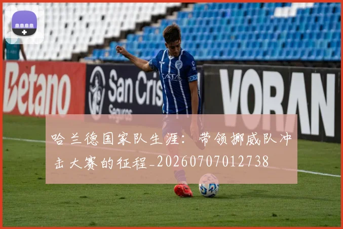 哈兰德国家队生涯:带领挪威队冲击大赛的征程_20260707012738