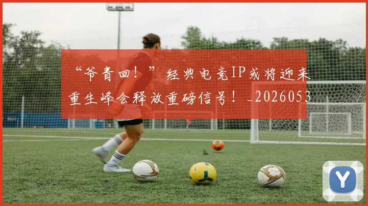 “爷青回!”经典电竞IP或将迎来重生峰会释放重磅信号!_20260530144013
