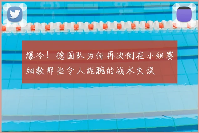 爆冷！德国队为何再次倒在小组赛细数那些令人扼腕的战术失误