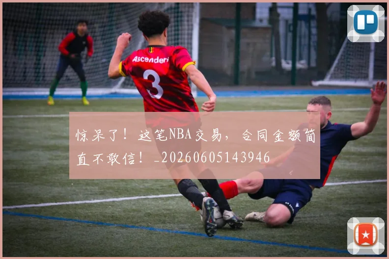 惊呆了!这笔NBA交易,合同金额简直不敢信!_20260605143946