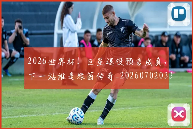 2026世界杯!巨星退役预言成真,下一站谁是绿茵传奇_20260702033913
