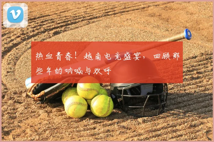 热血青春!越南电竞盛宴,回顾那些年的呐喊与欢呼