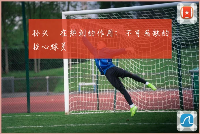 孙兴慜在热刺的作用:不可或缺的核心球员