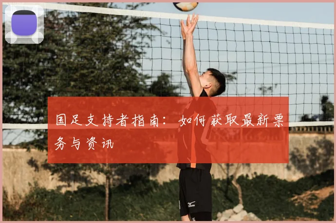 国足支持者指南:如何获取最新票务与资讯
