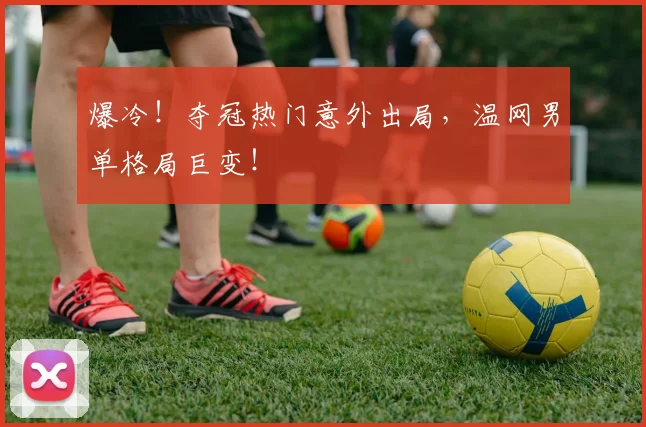 爆冷！夺冠热门意外出局，温网男单格局巨变！