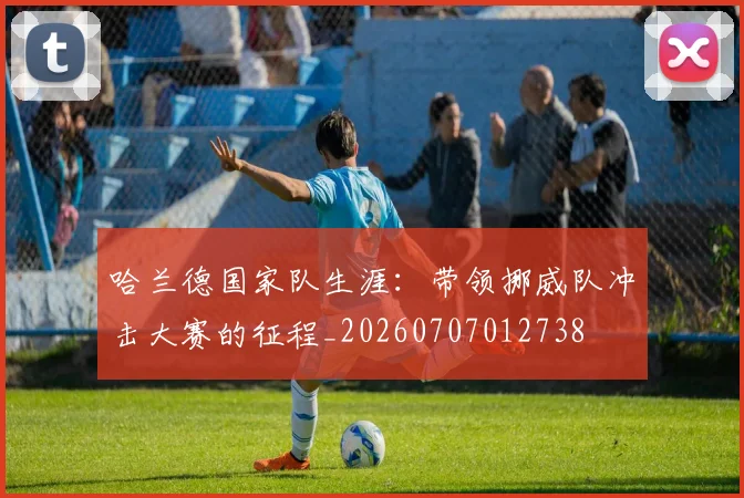 哈兰德国家队生涯:带领挪威队冲击大赛的征程_20260707012738