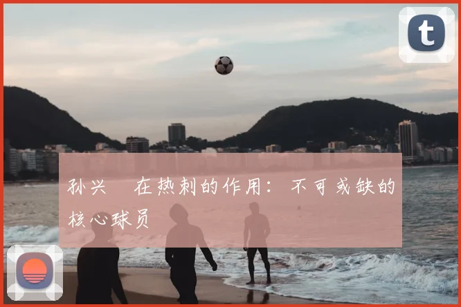 孙兴慜在热刺的作用:不可或缺的核心球员