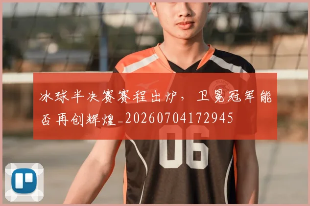 冰球半决赛赛程出炉，卫冕冠军能否再创辉煌_20260704172945