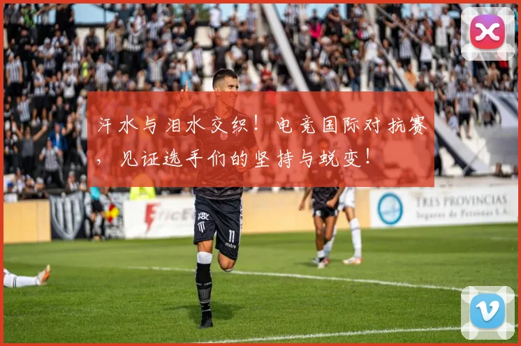 汗水与泪水交织！电竞国际对抗赛，见证选手们的坚持与蜕变！