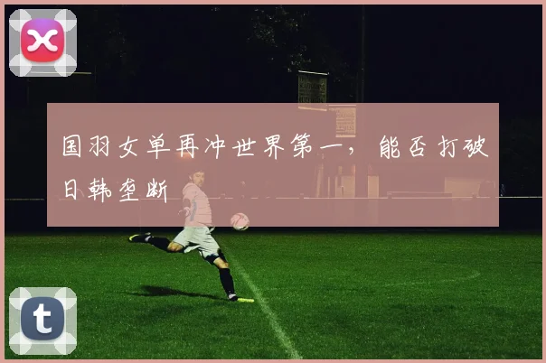 国羽女单再冲世界第一,能否打破日韩垄断