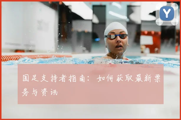 国足支持者指南:如何获取最新票务与资讯