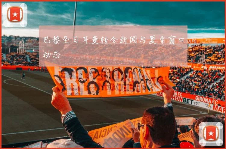 巴黎圣日耳曼转会新闻与夏季窗口动态