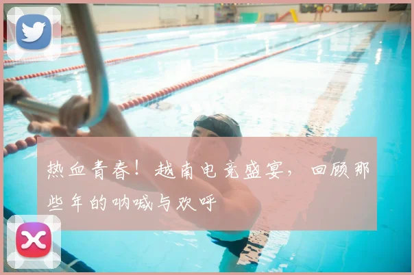 热血青春!越南电竞盛宴,回顾那些年的呐喊与欢呼